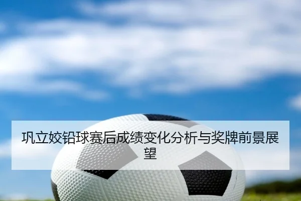巩立姣铅球赛后成绩变化分析与奖牌前景展望