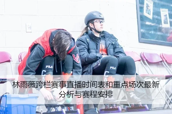林雨薇跨栏赛事直播时间表和重点场次最新分析与赛程安排